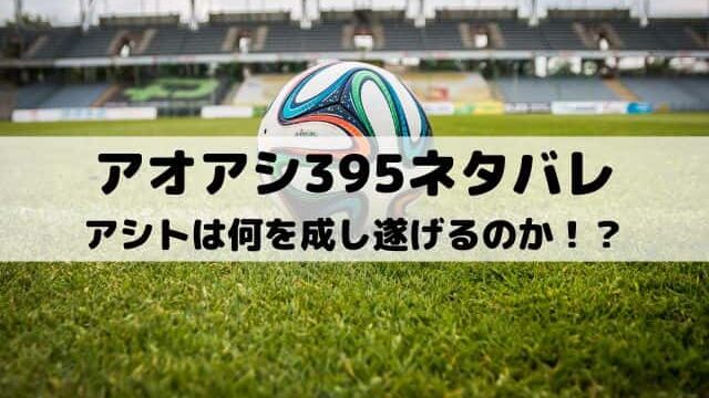 【アオアシネタバレ最新話395話】アシトは何を成し遂げるのか！？