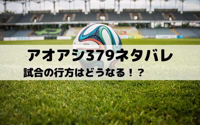 【アオアシネタバレ最新話379話】試合の行方はどうなる！？　