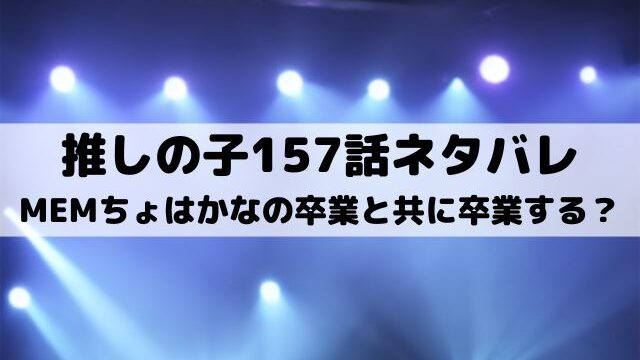 【推しの子ネタバレ最新話157話確定速報】MEMちょはかなの卒業と共に卒業する？